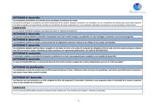9
ACTIVIDAD 4: desarrollo.
Los estudiantes profundizan en el estudio de las actividades económicas del estado.
Los alumnos averiguan la ocupación y el sector productivo de sus padres. Después comparten sus resultados con los compañeros de manera que entre todos elaboran
una tabla y la gráfica correspondiente (a todos los estudiantes del aula); analizando así, si los resultados obtenidos correlacionan con los estudiados a nivel teórico.
EJERCICIOS
4.1 En clase de VALENCIÀ completan unos ejercicios sobre la “densitat de población”.
ACTIVIDAD 5: desarrollo.
Los alumnos analizan distintos contenidos conceptuales acerca de la Unión Europea y su población. En casa investigan y contestan a una serie de preguntas.
ACTIVIDAD 6: desarrollo.
Los estudiantes analizan las causas y consecuencias de las migraciones externas e internas y las reflejan en tres mapas conceptuales.
ACTIVIDAD 7: desarrollo.
Los estudiantes debaten sobre los datos, recogidos en una tabla, en torno a las cuotas de recepción de refugiados sirios de cada uno de los países europeos; ordenan
esas cifras de menor a mayor; redondean los datos numéricos; los representan gráficamente. EN CLASE DE MATEMÁTICAS.
ACTIVIDAD 8: evaluación.
El alumnado completa una prueba de evaluación consistente en un test, unas preguntas para completar y una cuestión de desarrollo.
ACTIVIDAD 9: desarrollo.
En clase de VALENCIANO leen un extracto del diario de Ana Frank y escriben la página de un diario imaginándose que son un “niño escondido”.
ACTIVIDAD 10: planificación.
Los estudiantes a través de la lectura de una ficha proporcionada por el tutor, reflexionan sobre el proceso de aprendizaje, qué hemos aprendido hasta el momento y
qué vamos a hacer hasta concluir la unidad.
ACTIVIDAD 10’: desarrollo.
Los alumnos ven una entrevista a un niño refugiado de Siria, del programa El intermedio. Contestan a unas preguntas sobre el contenido de la misma y expresan
cómo se han sentido tras el visionado.
EJERCICIOS
10.1 En clase de CASTELLANO resuelven los ejercicios del cuaderno de “Uso científico de la lengua”, referidos al reportaje.
 