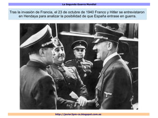 La Segunda Guerra Mundial
http://javier2pm-cs.blogspot.com.es
Tras la invasión de Francia, el 23 de octubre de 1940 Franco y Hitler se entrevistaron
en Hendaya para analizar la posibilidad de que España entrase en guerra.
 