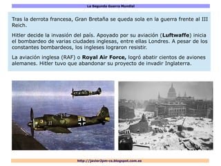 La Segunda Guerra Mundial
http://javier2pm-cs.blogspot.com.es
Tras la derrota francesa, Gran Bretaña se queda sola en la guerra frente al III
Reich.
Hitler decide la invasión del país. Apoyado por su aviación (Luftwaffe) inicia
el bombardeo de varias ciudades inglesas, entre ellas Londres. A pesar de los
constantes bombardeos, los ingleses lograron resistir.
La aviación inglesa (RAF) o Royal Air Force, logró abatir cientos de aviones
alemanes. Hitler tuvo que abandonar su proyecto de invadir Inglaterra.
 
