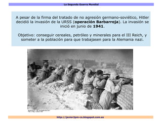 La Segunda Guerra Mundial
http://javier2pm-cs.blogspot.com.es
A pesar de la firma del tratado de no agresión germano-soviético, Hitler
decidió la invasión de la URSS (operación Barbarroja). La invasión se
inició en junio de 1941.
Objetivo: conseguir cereales, petróleo y minerales para el III Reich, y
someter a la población para que trabajasen para la Alemania nazi.
 