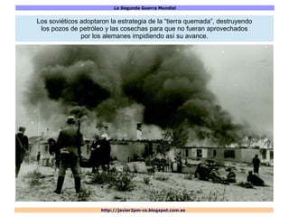 La Segunda Guerra Mundial
http://javier2pm-cs.blogspot.com.es
Los soviéticos adoptaron la estrategia de la “tierra quemada”, destruyendo
los pozos de petróleo y las cosechas para que no fueran aprovechados
por los alemanes impidiendo así su avance.
 