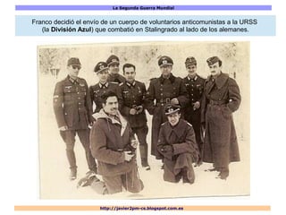 La Segunda Guerra Mundial
http://javier2pm-cs.blogspot.com.es
Franco decidió el envío de un cuerpo de voluntarios anticomunistas a la URSS
(la División Azul) que combatió en Stalingrado al lado de los alemanes.
 