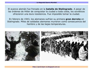 La Segunda Guerra Mundial
http://javier2pm-cs.blogspot.com.es
El avance alemán fue frenado en la batalla de Stalingrado. A pesar de
las órdenes de Hitler de conquistar la ciudad a toda costa, los soviéticos
ofrecieron una dura resistencia. Fue imposible tomar la ciudad.
En febrero de 1943, los alemanes sufrían su primera gran derrota en
Stalingrado. Miles de soldados alemanes murieron como consecuencia del
hambre y de las bajas temperaturas.
 