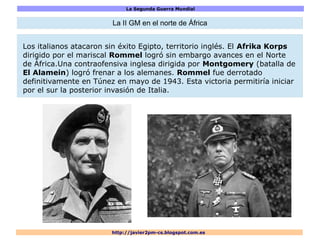 La Segunda Guerra Mundial
http://javier2pm-cs.blogspot.com.es
La II GM en el norte de África
Los italianos atacaron sin éxito Egipto, territorio inglés. El Afrika Korps
dirigido por el mariscal Rommel logró sin embargo avances en el Norte
de África.Una contraofensiva inglesa dirigida por Montgomery (batalla de
El Alamein) logró frenar a los alemanes. Rommel fue derrotado
definitivamente en Túnez en mayo de 1943. Esta victoria permitiría iniciar
por el sur la posterior invasión de Italia.
 