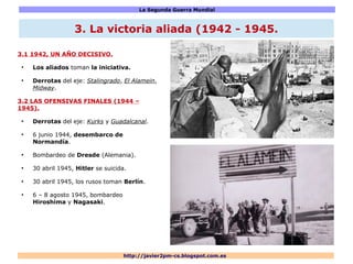 La Segunda Guerra Mundial
http://javier2pm-cs.blogspot.com.es
3.1 1942, UN AÑO DECISIVO.
●
Los aliados toman la iniciativa.
●
Derrotas del eje: Stalingrado, El Alamein,
Midway.
3.2 LAS OFENSIVAS FINALES (1944 –
1945).
●
Derrotas del eje: Kurks y Guadalcanal.
●
6 junio 1944, desembarco de
Normandía.
●
Bombardeo de Dresde (Alemania).
●
30 abril 1945, Hitler se suicida.
●
30 abril 1945, los rusos toman Berlín.
●
6 – 8 agosto 1945, bombardeo
Hiroshima y Nagasaki.
3. La victoria aliada (1942 - 1945.
 