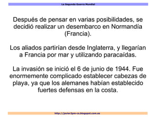La Segunda Guerra Mundial
http://javier2pm-cs.blogspot.com.es
Después de pensar en varias posibilidades, se
decidió realizar un desembarco en Normandía
(Francia).
Los aliados partirían desde Inglaterra, y llegarían
a Francia por mar y utilizando paracaídas.
La invasión se inició el 6 de junio de 1944. Fue
enormemente complicado establecer cabezas de
playa, ya que los alemanes habían establecido
fuertes defensas en la costa.
 