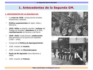 La Segunda Guerra Mundial
http://javier2pm-cs.blogspot.com.es
1. ANTECEDENTES DE LA SEGUNDA GM.
●
La crisis de 1929: consecuencias sociales,
económicas y políticas.
●
Política expansionista de Japón, Italia y
Alemania.
●
1933: Hitler es elegido canciller; rechazo del
Tratado de Versalles; abandono de la SDN;
remilitarización de Renania y del Sarre.
●
1936: Italia invade Etiopía; colaboración
italo-germana en la Guerra Civil española
(1936 – 1939).
●
Fracaso de la Política de Apaciguamiento.
●
1938: invasión de Austria.
●
1939: invasión de Checoslovaquia.
●
Pacto de No Agresión entre Alemania y
URSS.
●
1939: invasión de Polonia.
1. Antecedentes de la Segunda GM.
 