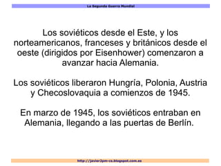 La Segunda Guerra Mundial
http://javier2pm-cs.blogspot.com.es
Los soviéticos desde el Este, y los
norteamericanos, franceses y británicos desde el
oeste (dirigidos por Eisenhower) comenzaron a
avanzar hacia Alemania.
Los soviéticos liberaron Hungría, Polonia, Austria
y Checoslovaquia a comienzos de 1945.
En marzo de 1945, los soviéticos entraban en
Alemania, llegando a las puertas de Berlín.
 