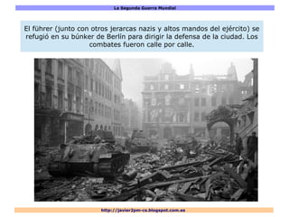 La Segunda Guerra Mundial
http://javier2pm-cs.blogspot.com.es
El führer (junto con otros jerarcas nazis y altos mandos del ejército) se
refugió en su búnker de Berlín para dirigir la defensa de la ciudad. Los
combates fueron calle por calle.
 