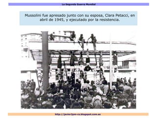 La Segunda Guerra Mundial
http://javier2pm-cs.blogspot.com.es
Mussolini fue apresado junto con su esposa, Clara Petacci, en
abril de 1945, y ejecutado por la resistencia.
 