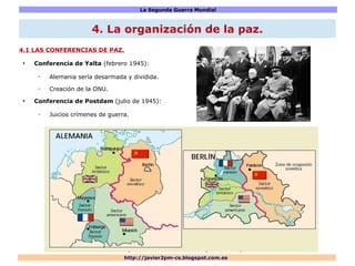 La Segunda Guerra Mundial
http://javier2pm-cs.blogspot.com.es
4.1 LAS CONFERENCIAS DE PAZ.
●
Conferencia de Yalta (febrero 1945):
– Alemania sería desarmada y dividida.
– Creación de la ONU.
●
Conferencia de Postdam (julio de 1945):
– Juicios crímenes de guerra.
4. La organización de la paz.
 