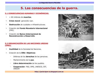 La Segunda Guerra Mundial
http://javier2pm-cs.blogspot.com.es
5.1 CONSECUENCIAS HUMANAS Y ECONÓMICAS.
●
+ 60 millones de muertos.
●
Crisis moral: genocidio nazi.
●
Destrucción de ciudades e infraestructuras.
●
Creación del Fondo Monetario internacional
(FMI).
●
Creación del Banco Internacional de
Reconstrucción y Desarrollo.
5.2 ORGANICAZIÓN DE LAS NACIONES UNIDAS
(ONU).
●
Inutilidad de la Sociedad de Naciones.
●
Creación de la ONU. Objetivos:
– Defensa de los derechos de las personas.
– Mantenimiento de la paz.
– Libre determinación de los pueblos.
– Cooperación: FAO, OMS, UNESCO, OIT,
UNICEF.
5. Las consecuencias de la guerra.
 
