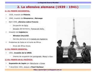La Segunda Guerra Mundial
http://javier2pm-cs.blogspot.com.es
2. La ofensiva alemana (1939 - 1941)
2.1 EL FRENTE OCCIDENTAL.
●
1939, invasión de Polonia.
●
1940, invasión de Dinamarca y Noruega.
●
Abril 1940, ofensiva sobre Francia:
– Ocupación de París.
– División del territorio; Francia de Vichy.
●
Invasión de Inglaterra:
– Winston Churchill.
– Derrota alemana en la batalla de Inglaterra.
●
Problemas de Italia en el norte de África.
– Envío del África Korps.
2.2 EL FRENTE ORIENTAL.
●
1941, invasión de la URSS.
– Intento de ocupación de Leningrado, Moscú y Kiev.
2.3 EL FRENTE EN EL PACÍFICO.
●
Expansión de Japón por Manchuria y Corea.
●
7 diciembre 1941, ataque a Pearl Harbour.
 
