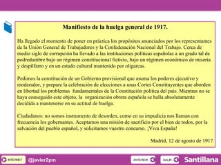INTERNETINTERNET @javier2pm
Manifiesto de la huelga general de 1917.
Ha llegado el momento de poner en práctica los propósitos anunciados por los representantes
de la Unión General de Trabajadores y la Confederación Nacional del Trabajo. Cerca de
medio siglo de corrupción ha llevado a las instituciones políticas españolas a un grado tal de
podredumbre bajo un régimen constitucional ficticio, bajo un régimen económico de miseria
y despilfarro y en un estado cultural mantenido por oligarcas.
Pedimos la constitución de un Gobierno provisional que asuma los poderes ejecutivo y
moderador, y prepare la celebración de elecciones a unas Cortes Constituyentes que aborden
en libertad los problemas fundamentales de la Constitución política del país. Mientras no se
haya conseguido este objeto, la organización obrera española se halla absolutamente
decidida a mantenerse en su actitud de huelga.
Ciudadanos: no somos instrumento de desorden, como en su impudicia nos llaman con
frecuencia los gobernantes. Aceptamos una misión de sacrificio por el bien de todos, por la
salvación del pueblo español, y solicitamos vuestro concurso. ¡Viva España!
Madrid, 12 de agosto de 1917
SALIRSALIRANTERIORANTERIOR
 