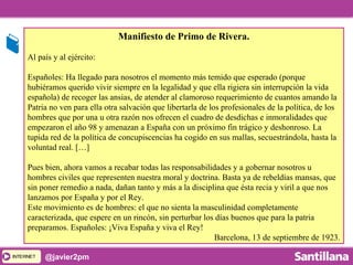 INTERNETINTERNET @javier2pm
Manifiesto de Primo de Rivera.
Al país y al ejército:
Españoles: Ha llegado para nosotros el momento más temido que esperado (porque
hubiéramos querido vivir siempre en la legalidad y que ella rigiera sin interrupción la vida
española) de recoger las ansias, de atender al clamoroso requerimiento de cuantos amando la
Patria no ven para ella otra salvación que libertarla de los profesionales de la política, de los
hombres que por una u otra razón nos ofrecen el cuadro de desdichas e inmoralidades que
empezaron el año 98 y amenazan a España con un próximo fin trágico y deshonroso. La
tupida red de la política de concupiscencias ha cogido en sus mallas, secuestrándola, hasta la
voluntad real. […]
Pues bien, ahora vamos a recabar todas las responsabilidades y a gobernar nosotros u
hombres civiles que representen nuestra moral y doctrina. Basta ya de rebeldías mansas, que
sin poner remedio a nada, dañan tanto y más a la disciplina que ésta recia y viril a que nos
lanzamos por España y por el Rey.
Este movimiento es de hombres: el que no sienta la masculinidad completamente
caracterizada, que espere en un rincón, sin perturbar los días buenos que para la patria
preparamos. Españoles: ¡Viva España y viva el Rey!
Barcelona, 13 de septiembre de 1923.
 