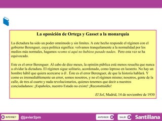 INTERNETINTERNET @javier2pm
La oposición de Ortega y Gasset a la monarquía
La dictadura ha sido un poder omnímodo y sin límites. A este hecho responde el régimen con el
gobierno Berenguer, cuya política significa: volvamos tranquilamente a la normalidad por los
medios más normales, hagamos «como si aquí no hubiese pasado nada». Pero esta vez se ha
equivocado.
Este es el error Berenguer. Al cabo de diez meses, la opinión pública está menos resuelta que nunca
a olvidar la dictadura. El régimen sigue solitario, acordonado, como leproso en lazareto. No hay un
hombre hábil que quiera acercarse a él . Éste es el error Berenguer, de que la historia hablará. Y
como es irremediablemente un error, somos nosotros, y no el régimen mismo; nosotros, gente de la
calle, de tres al cuarto y nada revolucionarios, quienes tenemos que decir a nuestros
conciudadanos: ¡Españoles, nuestro Estado no existe! ¡Reconstruidlo!
El Sol, Madrid, 14 de noviembre de 1930
SALIRSALIRANTERIORANTERIOR
 