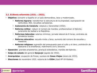 INTERNETINTERNET @javier2pm
2.2 El Bienio reformista (1931 – 1933).
●
Objetivo: convertir a España en un país democrático, laico y modernizado.
●
Reforma Agraria: transformar la estructura de la propiedad; expropiación de
latifundios; IRA; revueltas campesinas.
●
Autonomía de Cataluña: estatuto y Generalitat (1932).
●
Reforma militar: reducir el número de mandos; profesionalizar el Ejército;
juramento de lealtad a la República.
●
Reformas laborales: salarios mínimos; jornada laboral de 8 horas; contratos de
jornaleros locales.
●
Reforma educativa: escuela mixta y laica; aumento del número de escuelas y
maestros.
●
Reforma religiosa: supresión del presupuesto para el culto y el clero; prohibición de
dedicarse a la enseñanza; matrimonio civil y divorcio.
●
Oposición: grandes propietarios; jerarquía eclesiástica; mandos del Ejército.
●
Golpe de estado del general Sanjurjo (agosto de 1932).
●
Anarquistas: ocupación de fincas; sucesos de Casas Viejas (enero de 1933).
●
Elecciones de noviembre 1933: victoria de la CEDA (José Mª Gil Robles).
 