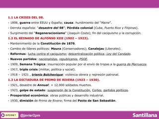 INTERNETINTERNET @javier2pm
1.1 LA CRISIS DEL 98.
- 1898, guerra entre EEUU y España; causa: hundimiento del “Maine”.
- Derrota española: “desastre del 98”; Pérdida colonial (Cuba, Puerto Rico y Filipinas).
- Surgimiento del “Regeneracionismo” (Joaquín Costa); fin del caciquismo y la corrupción.
1.2 EL REINADO DE ALFONSO XIII (1902 – 1923).
- Mantenimiento de la Constitución de 1876.
- Cambio de líderes políticos: Maura (Conservadores); Canalejas (Liberales).
- Reformas: lucha contra el caciquismo; descentralización política; Ley del Candado.
- Nuevos partidos: nacionalistas, republicanos, PSOE.
- 1909, Semana Trágica: insurrección popular por el envío de tropas a la guerra de Marruecos.
- 1917, triple crisis (militar, política y social).
- 1918 – 1921 , trienio Bolchevique: violencia obrera y represión patronal.
1.3 LA DICTADURA DE PRIMO DE RIVERA (1923 – 1930).
- 1921, desastre de Annual: + 12.000 soldados muertos.
- 1923, golpe de estado: suspensión de la Constitución, Cortes, partidos políticos.
- Prosperidad económica: obras públicas y desarrollo industrial.
- 1930, dimisión de Primo de Rivera; firma del Pacto de San Sebastián.
 