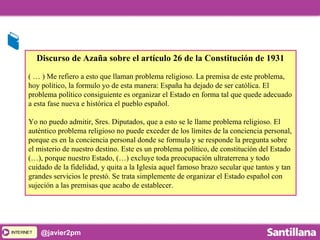INTERNETINTERNET @javier2pm
Discurso de Azaña sobre el artículo 26 de la Constitución de 1931
( … ) Me refiero a esto que llaman problema religioso. La premisa de este problema,
hoy político, la formulo yo de esta manera: España ha dejado de ser católica. El
problema político consiguiente es organizar el Estado en forma tal que quede adecuado
a esta fase nueva e histórica el pueblo español.
Yo no puedo admitir, Sres. Diputados, que a esto se le llame problema religioso. El
auténtico problema religioso no puede exceder de los límites de la conciencia personal,
porque es en la conciencia personal donde se formula y se responde la pregunta sobre
el misterio de nuestro destino. Este es un problema político, de constitución del Estado
(…), porque nuestro Estado, (…) excluye toda preocupación ultraterrena y todo
cuidado de la fidelidad, y quita a la Iglesia aquel famoso brazo secular que tantos y tan
grandes servicios le prestó. Se trata simplemente de organizar el Estado español con
sujeción a las premisas que acabo de establecer.
 