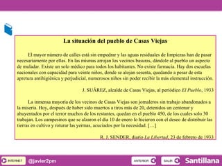INTERNETINTERNET @javier2pm
La situación del pueblo de Casas Viejas
El mayor número de calles está sin empedrar y las aguas residuales de limpiezas han de pasar
necesariamente por ellas. En las mismas arrojan los vecinos basuras, dándole al pueblo un aspecto
de muladar. Existe un solo médico para todos los habitantes. No existe farmacia. Hay dos escuelas
nacionales con capacidad para veinte niños, donde se alojan sesenta, quedando a pesar de esta
apretura antihigiénica y perjudicial, numerosos niños sin poder recibir la más elemental instrucción.
J. SUÁREZ, alcalde de Casas Viejas, al periódico El Pueblo, 1933
La inmensa mayoría de los vecinos de Casas Viejas son jornaleros sin trabajo abandonados a
la miseria. Hoy, después de haber sido muertos a tiros más de 20, detenidos un centenar y
ahuyentados por el terror muchos de los restantes, quedan en el pueblo 450, de los cuales solo 30
trabajan. Los campesinos que se alzaron el día 10 de enero lo hicieron con el deseo de distribuir las
tierras en cultivo y roturar las yermas, acuciados por la necesidad. […]
R. J. SENDER, diario La Libertad, 23 de febrero de 1933
SALIRSALIRANTERIORANTERIOR
 