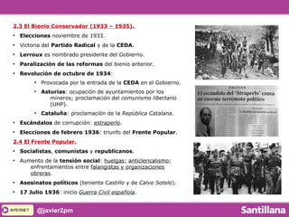 INTERNETINTERNET @javier2pm
2.3 El Bienio Conservador (1933 – 1935).
●
Elecciones noviembre de 1933.
●
Victoria del Partido Radical y de la CEDA.
●
Lerroux es nombrado presidente del Gobierno.
●
Paralización de las reformas del bienio anterior.
●
Revolución de octubre de 1934:
●
Provocada por la entrada de la CEDA en el Gobierno.
●
Asturias: ocupación de ayuntamientos por los
mineros; proclamación del comunismo libertario
(UHP).
●
Cataluña: proclamación de la República Catalana.
●
Escándalos de corrupción: estraperlo.
●
Elecciones de febrero 1936: triunfo del Frente Popular.
2.4 El Frente Popular.
●
Socialistas, comunistas y republicanos.
●
Aumento de la tensión social: huelgas; anticlericalismo;
enfrentamientos entre falangistas y organizaciones
obreras.
●
Asesinatos políticos (teniente Castillo y de Calvo Sotelo).
●
17 Julio 1936: inicio Guerra Civil española.
 