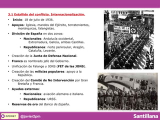 INTERNETINTERNET @javier2pm
3.1 Estallido del conflicto. Internacionalización.
●
Inicio: 18 de julio de 1936.
●
Apoyos: Iglesia, mandos del Ejército, terratenientes,
monárquicos, falangistas.
●
División de España en dos zonas:
●
Nacionales: Andalucía occidental,
Extremadura, Galicia, ambas Castillas.
●
Republicanos: norte peninsular, Aragón,
Cataluña, Levante.
●
Creación de la Junta de Defensa Nacional.
●
Franco es nombrado jefe del Gobierno.
●
Unificación de Falange y JONS (FET de las JONS).
●
Creación de las milicias populares: apoyo a la
República.
●
Creación del Comité de No Intervención por Gran
Bretaña y Francia.
●
Ayudas externas:
●
Nacionales: aviación alemana e italiana.
●
Republicanos: URSS.
●
Reservas de oro del Banco de España.
 