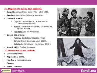 INTERNETINTERNET @javier2pm
3.2 Etapas de la Guerra Civil española.
●
Duración del conflicto: julio 1936 – abril 1939.
●
Ayuda de la aviación italiana y alemana.
●
Columna Madrid:
●
Objetivo: tomar Madrid; acabar con el
Gobierno republicano.
●
Avance: Andalucía occidental, Extremadura,
Toledo, Madrid.
●
Resistencia de los milicianos.
●
Guerra sangrienta:
●
Matanza de Badajoz (agosto 1936).
●
Bombardeo de Guernica (abril 1937).
●
Batalla del Ebro (julio – noviembre 1938).
●
1 abril 1939: final de la guerra.
3.3 Consecuencias del conflicto.
●
1 millón muertos.
●
Represión y exilio.
●
Hambre y racionamiento.
●
Paseos.
●
Fosas comunes.
 