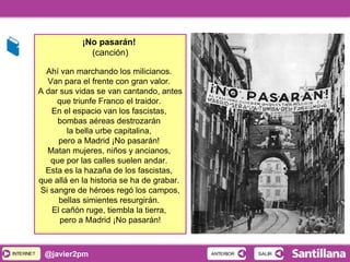 INTERNETINTERNET @javier2pm
¡No pasarán!
(canción)
Ahí van marchando los milicianos.
Van para el frente con gran valor.
A dar sus vidas se van cantando, antes
que triunfe Franco el traidor.
En el espacio van los fascistas,
bombas aéreas destrozarán
la bella urbe capitalina,
pero a Madrid ¡No pasarán!
Matan mujeres, niños y ancianos,
que por las calles suelen andar.
Esta es la hazaña de los fascistas,
que allá en la historia se ha de grabar.
Si sangre de héroes regó los campos,
bellas simientes resurgirán.
El cañón ruge, tiembla la tierra,
pero a Madrid ¡No pasarán!
SALIRSALIRANTERIORANTERIOR
 