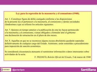 INTERNETINTERNET @javier2pm
Ley para la represión de la masonería y el comunismo (1940).
Art. 1. Constituye figura de delito castigado conforme a las disposiciones
de la presente ley el pertenecer a la masonería, al comunismo y demás sociedades
clandestinas a que se refieren los artículos siguientes:
Art. 7. Quienes en tiempo anterior a la publicación de esta ley hayan pertenecido
a la masonería y al comunismo, vienen obligados a formular ante el gobierno
una declaración de retractación en el plazo de dos meses.
Art. 8. Aquellas en que no se reconozca alguna excusa absolutoria quedarán separadas
definitivamente de cualquier cargo del Estado. Asimismo, serán sometidas a procedimiento
para imposición de sanción económica.
Se considerará circunstancia atenuante el suministrar información o datos interesantes sobre
actividades de la secta.
F. FRANCO, Boletín Oficial del Estado, 2 de marzo de 1940
 