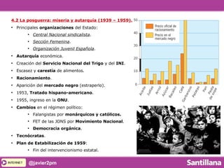 INTERNETINTERNET @javier2pm
4.2 La posguerra: miseria y autarquía (1939 – 1959).
●
Principales organizaciones del Estado:
●
Central Nacional sindicalista.
●
Sección Femenina.
●
Organización Juvenil Española.
●
Autarquía económica.
●
Creación del Servicio Nacional del Trigo y del INI.
●
Escasez y carestía de alimentos.
●
Racionamiento.
●
Aparición del mercado negro (estraperlo).
●
1953, Tratado hispano-americano.
●
1955, ingreso en la ONU.
●
Cambios en el régimen político:
●
Falangistas por monárquicos y católicos.
●
FET de las JONS por Movimiento Nacional.
●
Democracia orgánica.
●
Tecnócratas.
●
Plan de Estabilización de 1959:
●
Fin del intervencionismo estatal.
 