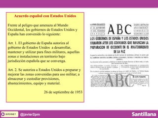 INTERNETINTERNET @javier2pm
Acuerdo español con Estados Unidos
Frente al peligro que amenaza al Mundo
Occidental, los gobiernos de Estados Unidos y
España han convenido lo siguiente:
Art. 1. El gobierno de España autoriza al
gobierno de Estados Unidos a desarrollar,
mantener y utilizar para fines militares, aquellas
zonas e instalaciones en territorio bajo
jurisdicción española que se convenga.
Art. 2. Se autoriza a Estados Unidos a preparar y
mejorar las zonas convenidas para uso militar; a
almacenar y custodiar provisiones,
abastecimientos, equipo y material.
26 de septiembre de 1953
 