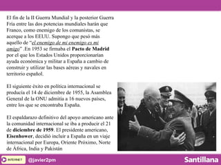 INTERNETINTERNET @javier2pm
El fin de la II Guerra Mundial y la posterior Guerra
Fría entre las dos potencias mundiales harán que
Franco, como enemigo de los comunistas, se
acerque a los EEUU. Supongo que pesó más
aquello de “el enemigo de mi enemigo es mi
amigo” .En 1953 se firmaba el Pacto de Madrid
por el que los Estados Unidos proporcionarían
ayuda económica y militar a España a cambio de
construir y utilizar las bases aéreas y navales en
territorio español.
El siguiente éxito en política internacional se
producía el 14 de diciembre de 1955, la Asamblea
General de la ONU admitía a 16 nuevos países,
entre los que se encontraba España.
El espaldarazo definitivo del apoyo americano ante
la comunidad internacional se iba a producir el 21
de diciembre de 1959. El presidente americano,
Eisenhower, decidió incluir a España en un viaje
internacional por Europa, Oriente Próximo, Norte
de África, India y Pakistán
 