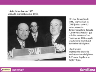 INTERNETINTERNET @javier2pm
El 14 de diciembre de
1955, ingresaba en la
ONU junto a otros 15
países, cerrando
definitivamente la llamada
“Cuestion Española“, que
se había abierto en San
Francisco en 1946, cuando
se debatió la posibilidad
de derribar al Régimen.
El ostracismo
internacional al que se
había sometido al régimen
de Franco, llegaba a su
punto y final.
14 de diciembre de 1955.
España ingresaba en la ONU.
 