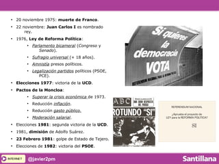 INTERNETINTERNET @javier2pm
●
20 noviembre 1975: muerte de Franco.
●
22 noviembre: Juan Carlos I es nombrado
rey.
●
1976, Ley de Reforma Política:
●
Parlamento bicameral (Congreso y
Senado).
●
Sufragio universal (+ 18 años).
●
Amnistía presos políticos.
●
Legalización partidos políticos (PSOE,
PCE).
●
Elecciones 1977: victoria de la UCD.
●
Pactos de la Moncloa:
●
Superar la crisis económica de 1973.
●
Reducción inflación.
●
Reducción gasto público.
●
Moderación salarial.
●
Elecciones 1981: segunda victoria de la UCD.
●
1981, dimisión de Adolfo Suárez.
●
23 Febrero 1981: golpe de Estado de Tejero.
●
Elecciones de 1982: victoria del PSOE.
 
