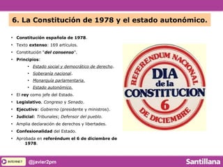 INTERNETINTERNET @javier2pm
6. La Constitución de 1978 y el estado autonómico.
●
Constitución española de 1978.
●
Texto extenso: 169 artículos.
●
Constitución “del consenso”.
●
Principios:
●
Estado social y democrático de derecho.
●
Soberanía nacional.
●
Monarquía parlamentaria.
●
Estado autonómico.
●
El rey como jefe del Estado.
●
Legislativo. Congreso y Senado.
●
Ejecutivo: Gobierno (presidente y ministros).
●
Judicial: Tribunales; Defensor del pueblo.
●
Amplia declaración de derechos y libertades.
●
Confesionalidad del Estado.
●
Aprobada en referéndum el 6 de diciembre de
1978.
 