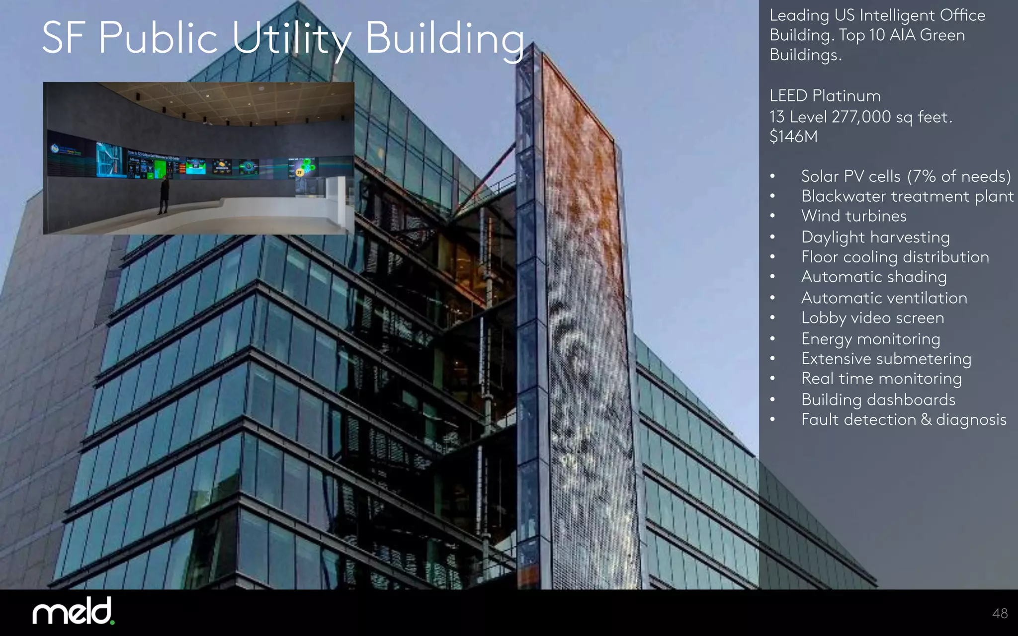 SF Public Utility Building
Leading US Intelligent Office
Building. Top 10 AIA Green
Buildings.

LEED Platinum
13 Level 277,000 sq feet.
$146M

•  Solar PV cells (7% of needs)
•  Blackwater treatment plant
•  Wind turbines
•  Daylight harvesting
•  Floor cooling distribution
•  Automatic shading
•  Automatic ventilation
•  Lobby video screen
•  Energy monitoring
•  Extensive submetering
•  Real time monitoring
•  Building dashboards
•  Fault detection & diagnosis





48
 