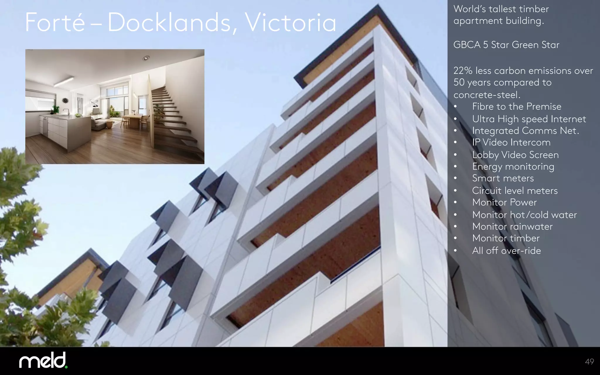 Forté – Docklands, Victoria
World’s tallest timber
apartment building.

GBCA 5 Star Green Star

22% less carbon emissions over
50 years compared to
concrete-steel.
•  Fibre to the Premise
•  Ultra High speed Internet
•  Integrated Comms Net.
•  IP Video Intercom
•  Lobby Video Screen
•  Energy monitoring
•  Smart meters
•  Circuit level meters
•  Monitor Power
•  Monitor hot/cold water
•  Monitor rainwater
•  Monitor timber
•  All off over-ride






49
 