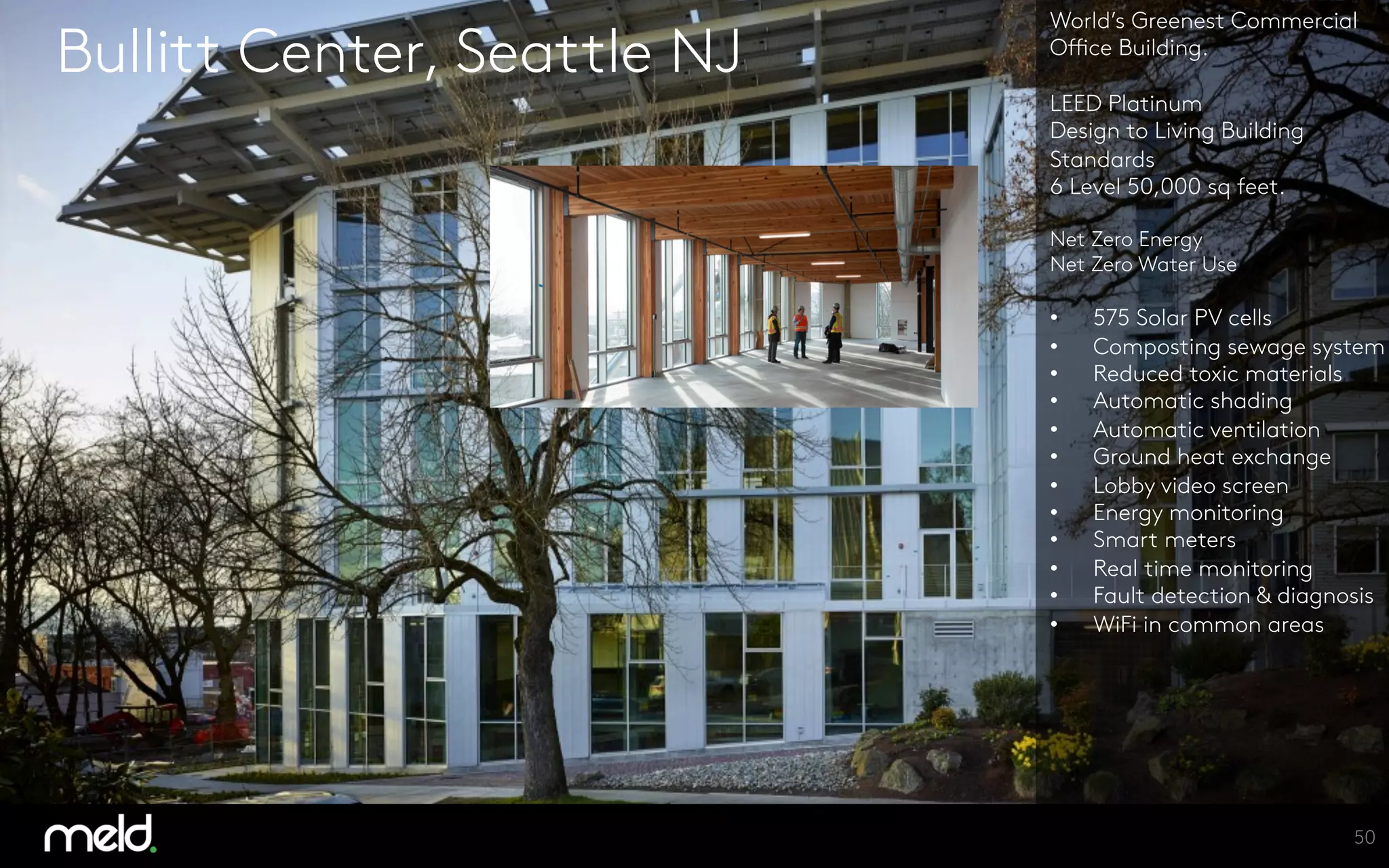 Bullitt Center, Seattle NJ
World’s Greenest Commercial
Office Building.

LEED Platinum
Design to Living Building
Standards
6 Level 50,000 sq feet.

Net Zero Energy
Net Zero Water Use

•  575 Solar PV cells
•  Composting sewage system
•  Reduced toxic materials
•  Automatic shading
•  Automatic ventilation
•  Ground heat exchange
•  Lobby video screen
•  Energy monitoring
•  Smart meters
•  Real time monitoring
•  Fault detection & diagnosis
•  WiFi in common areas




50
 