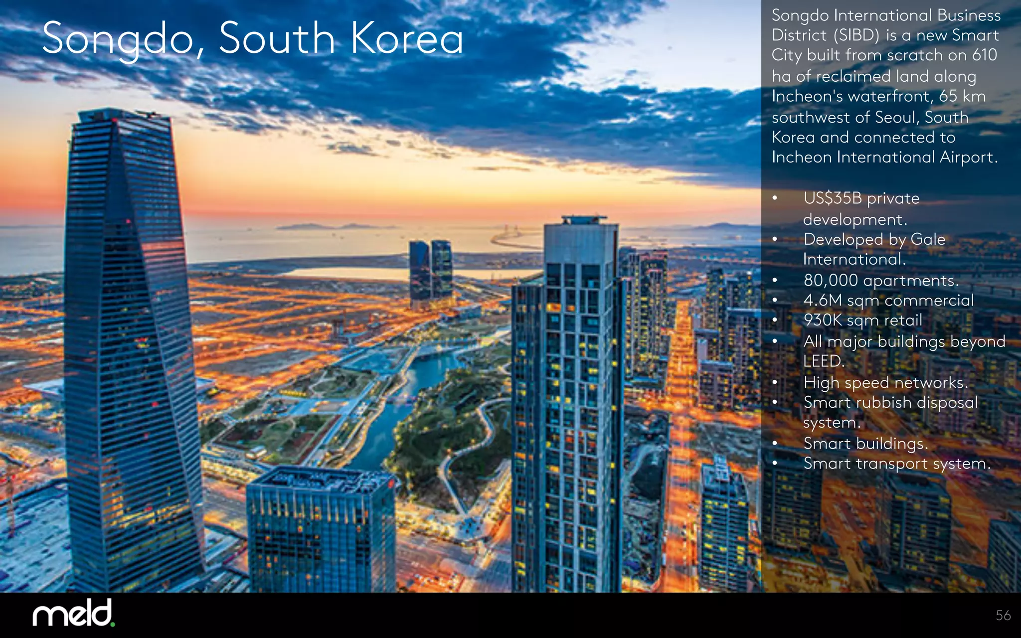 Songdo, South Korea
Songdo International Business
District (SIBD) is a new Smart
City built from scratch on 610
ha of reclaimed land along
Incheon's waterfront, 65 km
southwest of Seoul, South
Korea and connected to
Incheon International Airport. 

•  US$35B private
development.
•  Developed by Gale
International.
•  80,000 apartments.
•  4.6M sqm commercial
•  930K sqm retail
•  All major buildings beyond
LEED.
•  High speed networks.
•  Smart rubbish disposal
system.
•  Smart buildings.
•  Smart transport system.
56
 
