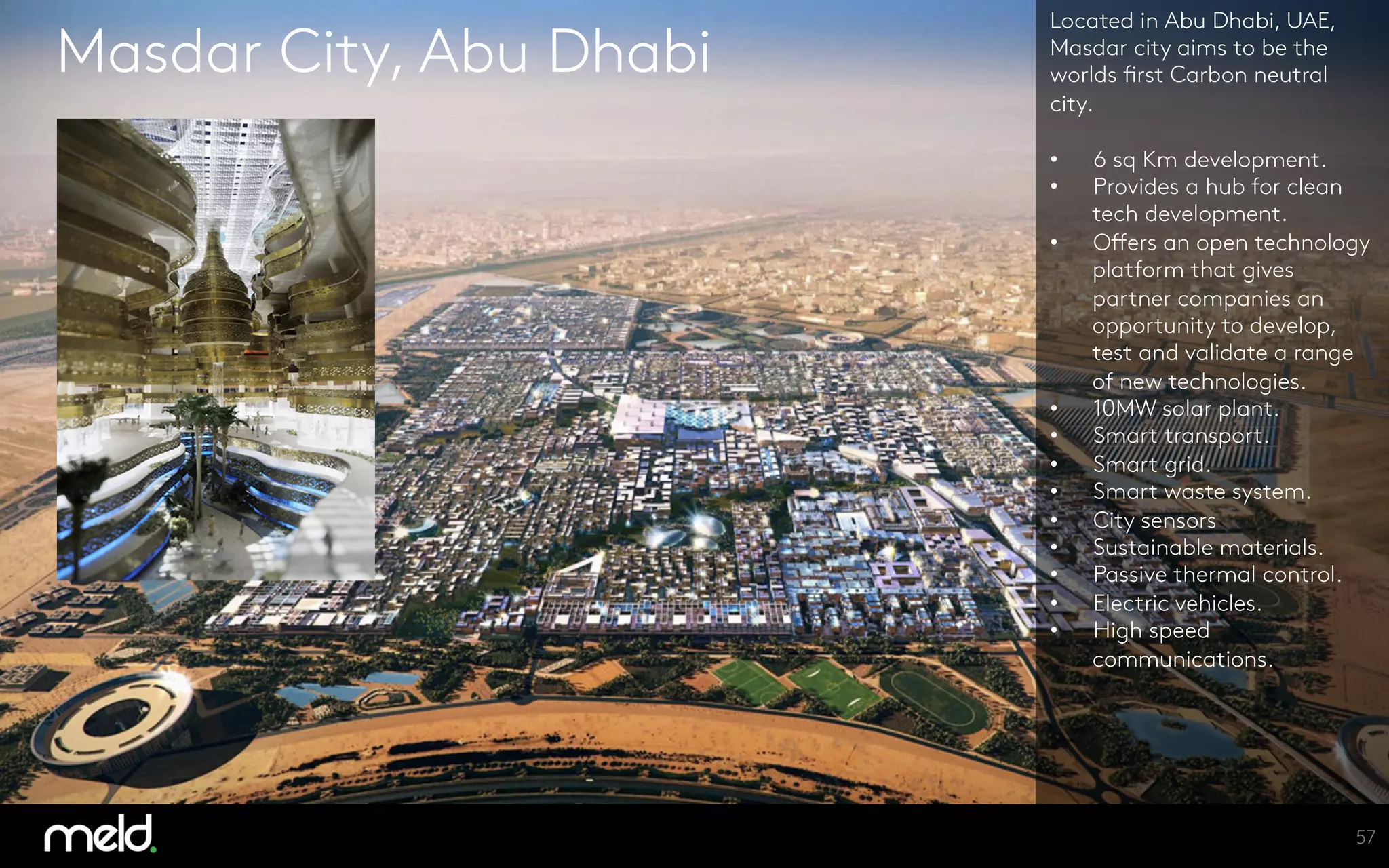 Masdar City, Abu Dhabi
Located in Abu Dhabi, UAE,
Masdar city aims to be the
worlds first Carbon neutral
city.

•  6 sq Km development.
•  Provides a hub for clean
tech development.
•  Offers an open technology
platform that gives
partner companies an
opportunity to develop,
test and validate a range
of new technologies.
•  10MW solar plant.
•  Smart transport.
•  Smart grid.
•  Smart waste system.
•  City sensors
•  Sustainable materials.
•  Passive thermal control.
•  Electric vehicles.
•  High speed
communications.


57
 