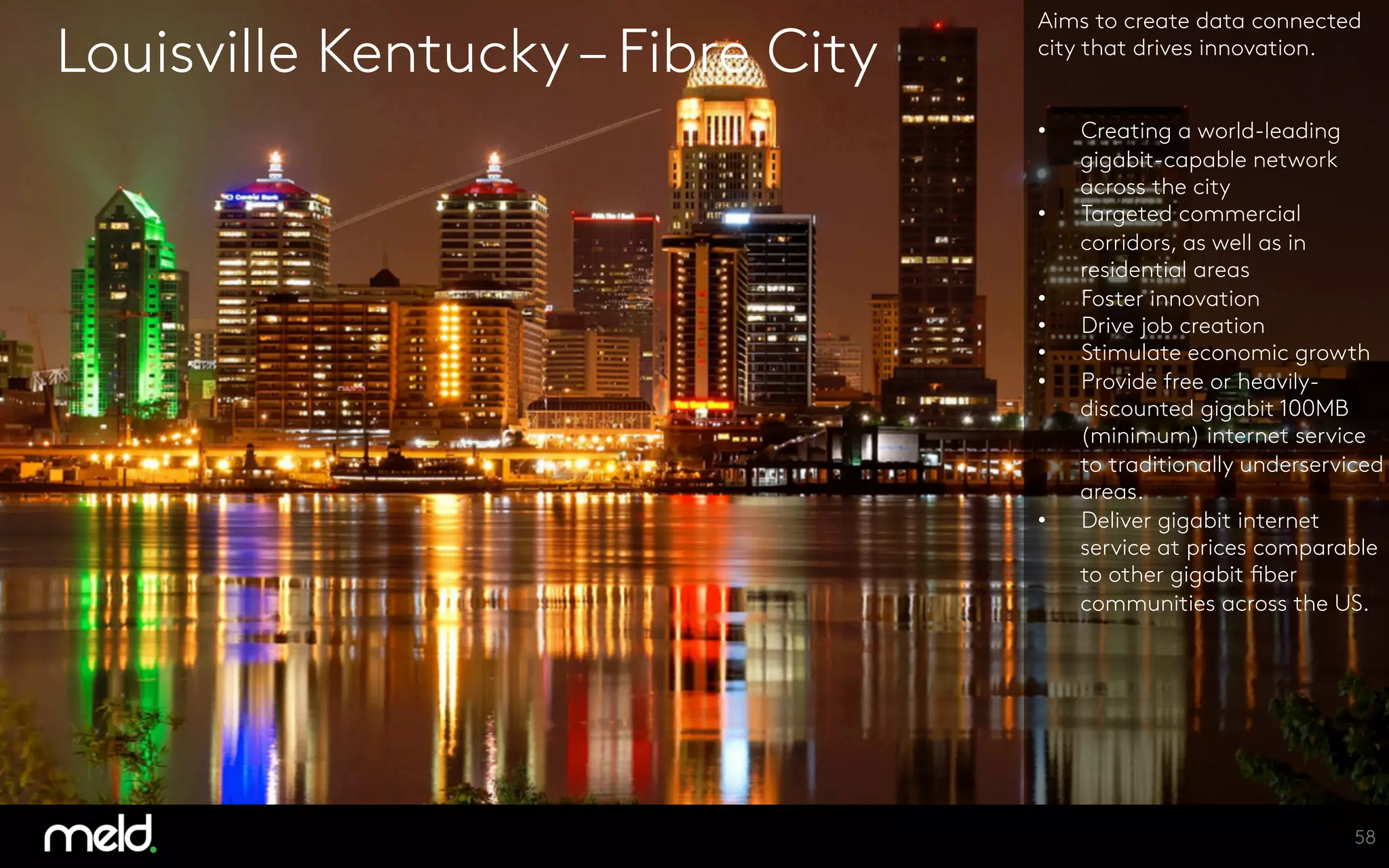 Louisville Kentucky– Fibre City
Aims to create data connected
city that drives innovation.


•  Creating a world-leading
gigabit-capable network
across the city
•  Targeted commercial
corridors, as well as in
residential areas 
•  Foster innovation
•  Drive job creation
•  Stimulate economic growth
•  Provide free or heavily-
discounted gigabit 100MB
(minimum) internet service
to traditionally underserviced
areas.
•  Deliver gigabit internet
service at prices comparable
to other gigabit fiber
communities across the US.
58
 
