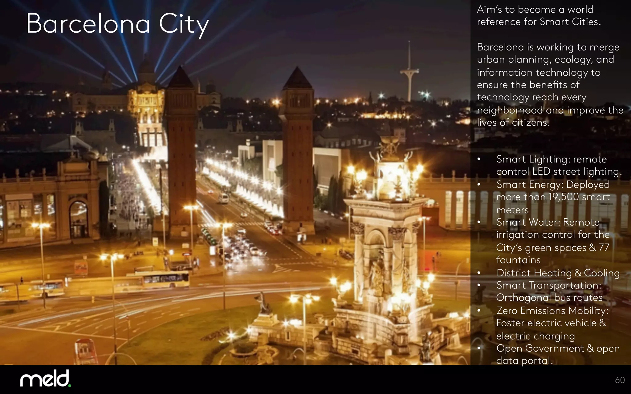 Barcelona City
Aim’s to become a world
reference for Smart Cities.

Barcelona is working to merge
urban planning, ecology, and
information technology to
ensure the benefits of
technology reach every
neighborhood and improve the
lives of citizens. 


•  Smart Lighting: remote
control LED street lighting.
•  Smart Energy: Deployed
more than 19,500 smart
meters
•  Smart Water: Remote
irrigation control for the
City’s green spaces & 77
fountains
•  District Heating & Cooling
•  Smart Transportation:
Orthogonal bus routes 
•  Zero Emissions Mobility:
Foster electric vehicle &
electric charging
•  Open Government & open
data portal.
60
 