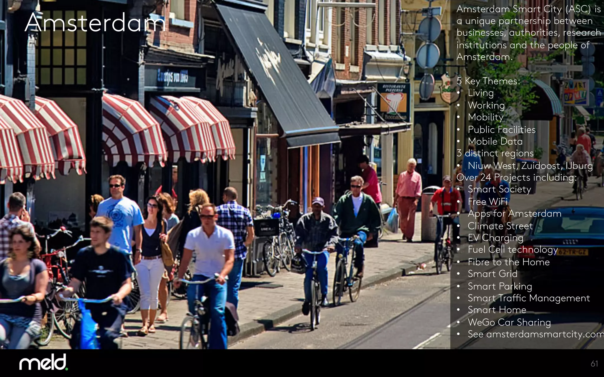 Amsterdam
Amsterdam Smart City (ASC) is
a unique partnership between
businesses, authorities, research
institutions and the people of
Amsterdam.

5 Key Themes:
•  Living
•  Working
•  Mobility
•  Public Facilities
•  Mobile Data
3 distinct regions
•  Niuw West, Zuidoost, IJburg
Over 24 Projects including:
•  Smart Society
•  Free WiFi
•  Apps for Amsterdam
•  Climate Street
•  EV Charging
•  Fuel Cell technology
•  Fibre to the Home
•  Smart Grid
•  Smart Parking
•  Smart Traffic Management
•  Smart Home
•  WeGo Car Sharing
•  See amsterdamsmartcity.com
61
 