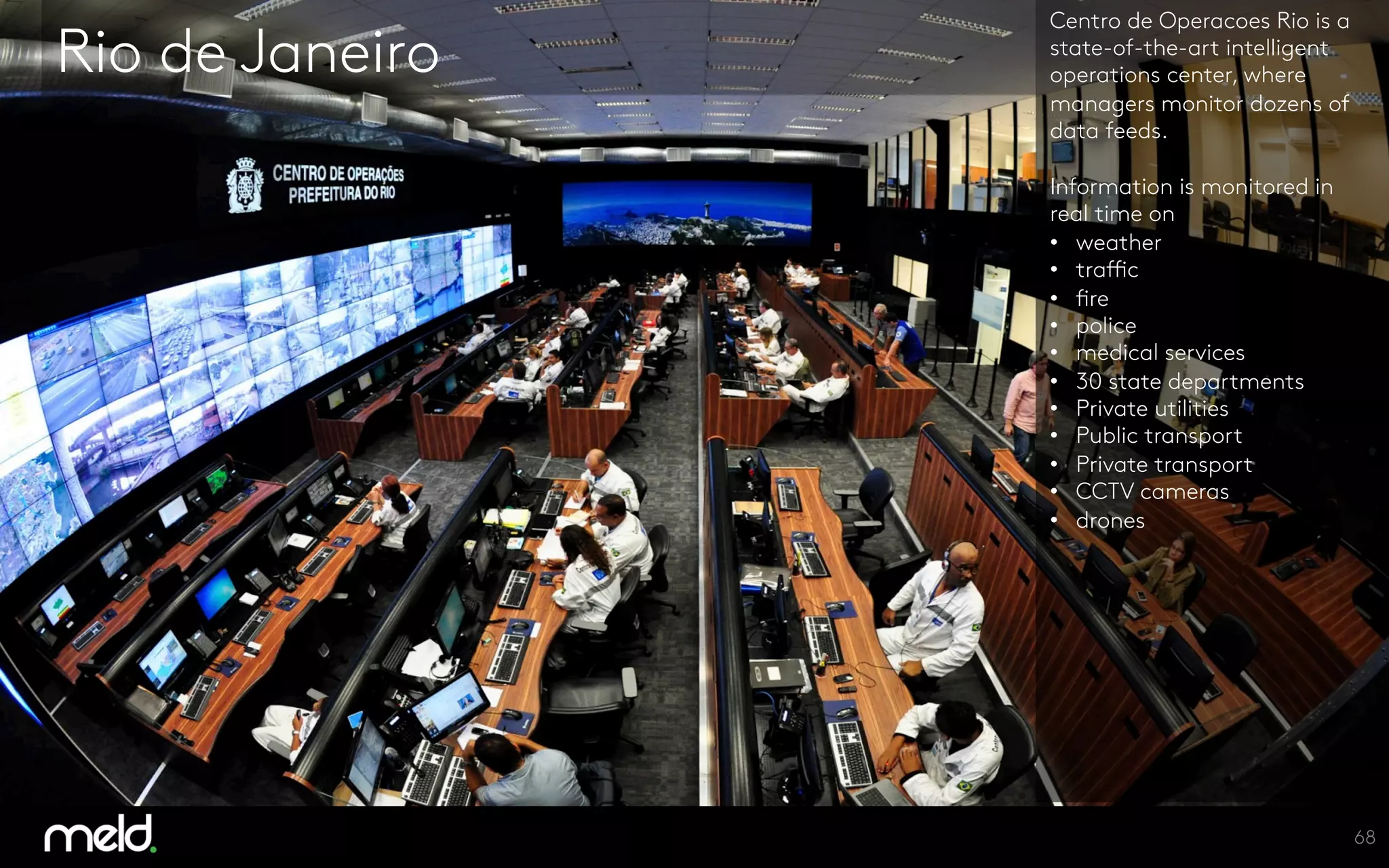 Rio de Janeiro
Centro de Operacoes Rio is a
state-of-the-art intelligent
operations center, where
managers monitor dozens of
data feeds.

Information is monitored in
real time on 
•  weather
•  traffic
•  fire
•  police
•  medical services
•  30 state departments
•  Private utilities
•  Public transport
•  Private transport
•  CCTV cameras
•  drones




68
 