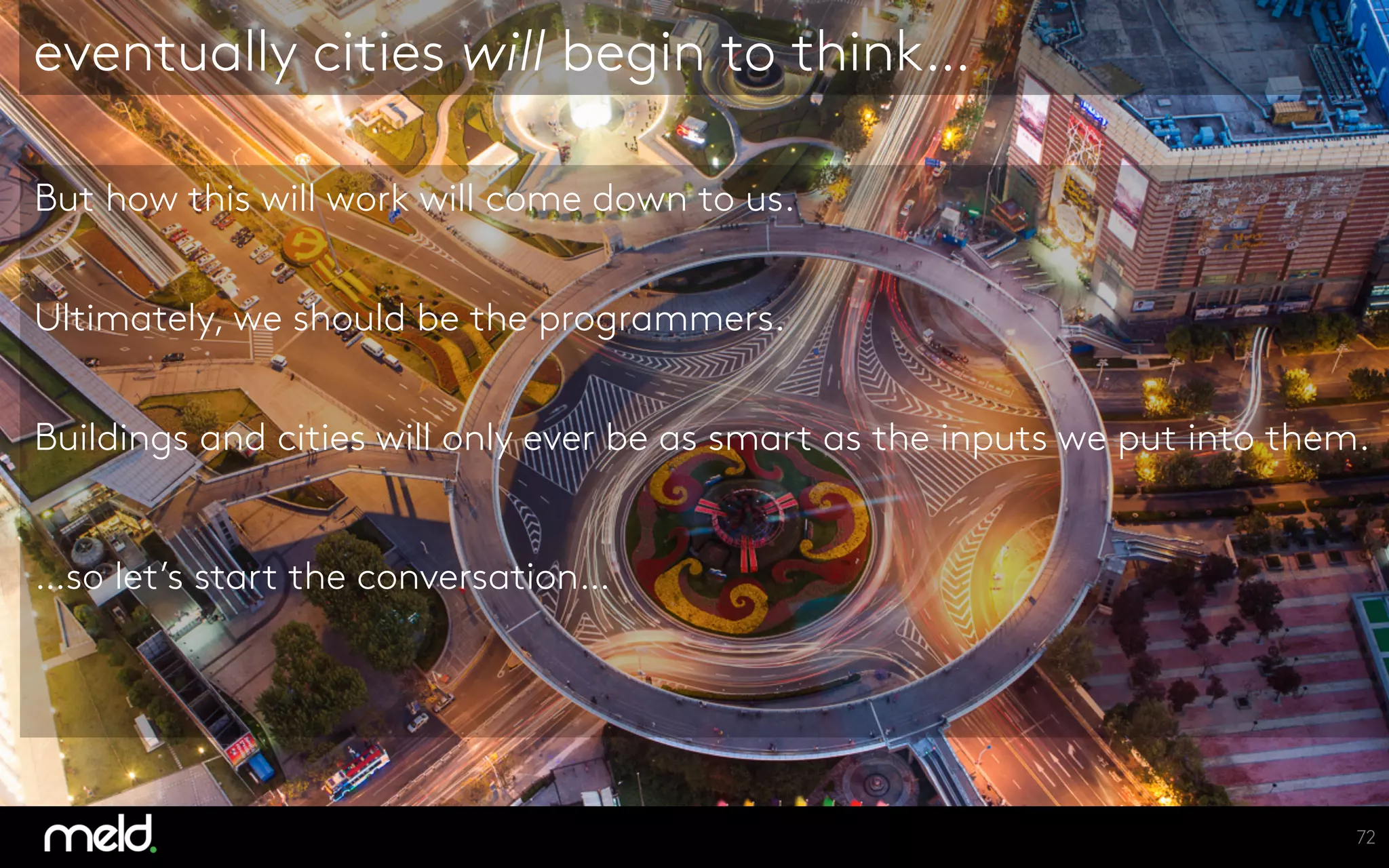 But how this will work will come down to us.
Ultimately, we should be the programmers.
Buildings and cities will only ever be as smart as the inputs we put into them.
…so let’s start the conversation…
eventually cities will begin to think…
72
 