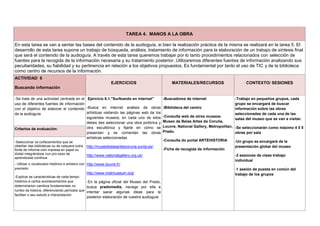 TAREA 4. MANOS A LA OBRA
En esta tarea se van a sentar las bases del contenido de la audioguía, si bien la realización práctica de la misma se realizará en la tarea 5. El
desarrollo de esta tarea supone un trabajo de búsqueda, análisis, tratamiento de información para la elaboración de un trabajo de síntesis final
que será el contenido de la audioguía. A través de esta tarea queremos trabajar por lo tanto procedimientos relacionados con selección de
fuentes para la recogida de la información necesaria y su tratamiento posterior. Utilizaremos diferentes fuentes de información analizando sus
peculiaridades, su fiabilidad y su pertinencia en relación a los objetivos propuestos. Es fundamental por tanto el uso de TIC y de la biblioteca
como centro de recursos de la información.
ACTIVIDAD 6
Buscando información
EJERCICIOS MATERIALES/RECURSOS CONTEXTO/ SESIONES
-Se trata de una actividad centrada en el
uso de diferentes fuentes de información
con el objetivo de elaborar el contenido
de la audioguía
Ejercicio 6.1."Surfeando en internet"
-Busca en internet análisis de obras
artísticas visitando las páginas web de los
siguientes museos, en cada uno de ellos
debes des seleccionar una obra pictórica y
otra escultórica y fijarte en cómo se
presentan y se comentan las obras
artísticas seleccionadas.
http://museobelasartescoruna.xunta.es/
http://www.nationalgallery.org.uk/
http://www.louvre.fr/
http://www.metmuseum.org/
-En la página oficial del Museo del Prado,
busca pradomedia, navega por ella e
intentar sacar algunas ideas para la
posterior elaboración de vuestra audioguia
-Buscadores de internet
-Biblioteca del centro
-Consulta web de otros museos:
Museo de Belas Artes da Coruña,
Louvre, National Gallery, Metropolitan,
Prado.
-Consulta do portal ARTEHISTORIA
-Ficha de recogida de información
-Trabajo en pequeños grupos, cada
grupo se encargará de buscar
información sobre las obras
seleccionadas de cada una de las
salas del museo que se van a visitar.
-Se seleccionarán como máximo 4 0 5
obras por sala
-Un grupo se encargará de la
presentación global del museo
-2 sesiones de clase trabajo
individual
-1 sesión de puesta en común del
trabajo de los grupos
Criterios de evaluación:
-Seleccionar os coñecementos que se
obteñan das bibliotecas ou de calquera outra
fonte de informa-ción impresa en papel ou
dixital integrándoos nun pro-ceso de
aprendizaxe continua
- Utilizar o vocabulario histórico e artístico con
precisión
-Explicar as características de cada tempo
histórico e certos acontecementos que
determinarion cambios fundamentais no
rumbo da historia, diferenciando períodos que
facilitan o seu estudo e interpretación
 