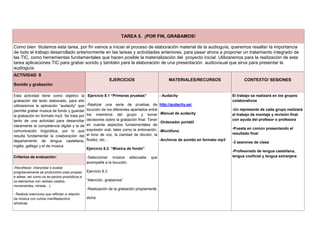 TAREA 5. ¡POR FIN, GRABAMOS!
Como bien titulamos esta tarea, por fin vamos a iniciar el proceso de elaboración material de la audioguía; queremos resaltar la importancia
de todo el trabajo desarrollado anteriormente en las tareas y actividades anteriores, para pasar ahora a proponer un tratamiento integrado de
las TIC, como herramientas fundamentales que hacen posible la materialización del proyecto inicial. Utilizaremos para la realización de esta
tarea aplicaciones TIC para grabar sonido y también para la elaboración de una presentación audiovisual que sirva para presentar la
audioguía.
ACTIVIDAD 8
Sonido y grabación
EJERCICIOS MATERIALES/RECURSOS CONTEXTO/ SESIONES
Esta actividad tiene como objetivo la
grabación del texto elaborado, para ello
utilizaremos la aplicación “audacity” que
permite grabar música de fondo y guardar
la grabación en formato mp3. Se trata por
tanto de una actividad para desarrollar
claramente la competencia digital y la de
comunicación lingüística, por lo que
resulta fundamental la colaboración del
departamento de lengua castellana,
inglés, gallego y el de música
Ejercicio 8.1 “Primeras pruebas”
-Realizar una serie de pruebas de
locución de los diferentes apartados entre
los miembros del grupo y tomar
decisiones sobre la grabación final. Tener
en cuenta aspectos fundamentales de
expresión oral, tales como la entonación,
el tono de voz, la claridad de dicción, la
fluidez, etc…
Ejercicio 8.2. “Música de fondo”
-Seleccionar música adecuada que
acompañe a la locución.
Ejercicio 8.3.
“Atención, grabamos”
-Realización de la grabación propiamente
dicha
- Audacity
http://audacity.es/
-Manual de audacity
-Ordenador portátil
-Micrófono
-Archivos de sonido en formato mp3
El trabajo se realizará en los grupos
colaborativos
-Un represente de cada grupo realizará
el trabajo de montaje y revisión final
con ayuda del profesor o profesora
-Puesta en común presentando el
resultado final
-3 sesiones de clase
-Profesorado de lengua castellana,
lengua cooficial y lengua extranjeraCriterios de evaluación:
-Recoñecer, interpretar e avaliar
progresivamente as producións orais propias
e alleas, así como os as-pectos prosódicos e
os elementos non verbais (xestos,
movementos, mirada…).
- Realizar exercicios que reflictan a relación
da música con outras manifestacións
artísticas
 