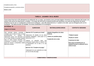 TAREA 6. JUGAMOS EN EL MUSEO
Como tarea final de la UDI planteamos la realización de un juego que tendría como principal objetivo fomentar en los visitantes del museo una
actitud más activa de observación y análisis. A lo largo del recorrido el visitante tendrá que identificar una serie de fragmentos de obras
artísticas que se van a ir analizando a través de la audioguía , para ello dispondrá de un cuaderno de visita que se entregará junto con la
audioguía. Se seleccionarán 20 detalles de obras analizadas en la audioguía
ACTIVIDAD 10
Juego en el museo
EJERCICIOS MATERIALES/RECURSOS CONTEXTO/ SESIONES
Esta actividad estaría orientada a
conseguir que la visita al museo no tenga
exclusivamente un carácter de
observación pasiva, sino demostrar que
en el museo también se pueden plantear
retos en cierta manera divertidos que
contribuyen a fomentar el deseo y el
gusto por conocer y comprender nuestro
patrimonio artístico.
Ejercicio 10.1“La parte por el todo”
-Seleccionar 20 detalles de las obras
artísticas trabajadas ( cada grupo va a
seleccionar 4 0 5 )
-Elabora un pequeño texto que
proporcione alguna pista en relación con
la identificación de la obra a la que
pertenece
Ejercicio 10.2 “Cuaderno de juego”
-Elaboración de una cuadernillo de visita
con los 20 retos del juego
-Detalles fotográficos de obras
artísticas
-Textos con posibles pistas
-Cuadernillo de la visita
-Trabajo en grupo
-Puesta en común
2 sesiones de clase
Este juego de identificación se
realizará durante la realización de la
visita al mueo.
COMENTARIOS Y OBSERVACIONES
Competencia social y cívica
Competencia expresión y conciencia cultural
Evaluar y crear
 