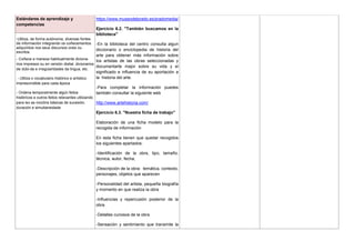 Estándares de aprendizaje y
competencias
https://www.museodelprado.es/pradomedia/
Ejercicio 6.2. "También buscamos en la
biblioteca"
-En la biblioteca del centro consulta algun
diccionario o enciclopedia de historia del
arte para obtener más información sobre
los artistas de las obras seleccionadas y
documentarte mejor sobre su vida y el
significado e influencia de su aportación a
la historia del arte.
-Para completar la información puedes
también consultar la siguiente web
http://www.artehistoria.com/
Ejercicio 6.3. "Nuestra ficha de trabajo"
Elaboración de una ficha modelo para la
recogida de información
En esta ficha tienen que quedar recogidos
los siguientes apartados:
-Identificación de la obra, tipo, tamaño,
técnica, autor, fecha,
-Descripción de la obra: temática, contexto,
personajes, objetos que aparecen
-Personalidad del artista, pequeña biografía
y momento en que realiza la obra
-Influencias y repercusión posterior de la
obra
-Detalles curiosos de la obra
-Sensación y sentimiento que transmite la
-Utiliza, de forma autónoma, diversas fontes
de información integrando os coñecementos
adquiridos nos seus discursos orais ou
escritos.
- Coñece e manexa habitualmente diciona-
rios impresos ou en versión dixital, dicionarios
de dúbi-da e irregularidades da lingua, etc.
- Utiliza o vocabulario histórico e artístico
imprescindible para cada época
- Ordena temporalmente algún feitos
históricos e outros feitos relevantes utilizando
para iso as nocións básicas de sucesión,
duración e simultaneidade
 