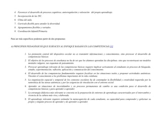 4. Favorecer el desarrollo de procesos cognitivos, autorregulación y valoración del propio aprendizaje.
5. Incorporación de las TIC.
6. Clima del aula.
7. Currículo flexible para atender la diversidad.
8. Agrupamientos flexibles y variados.
9. Coordinación Infantil/Primaria.
Para ser más específicos podemos partir de dos propuestas:
A) PRINCIPIOS PEDAGÓGICOS QUE SUBYACEN AL ENFOQUE BASADO EN LAS COMPETENCIAS:[1]
1. La pretensión central del dispositivo escolar no es transmitir informaciones y conocimientos, sino provocar el desarrollo de
competencias básicas.
2. El objetivo de los procesos de enseñanza no ha de ser que los alumnos aprendan las disciplinas, sino que reconstruyan sus modelos
mentales vulgares, sus esquemas de pensamiento.
3. Provocar aprendizaje relevante de las competencias básicas requiere implicar activamente al estudiante en procesos de búsqueda,
estudio, experimentación, reflexión, aplicación y comunicación del conocimiento.
4. El desarrollo de las competencias fundamentales requiere focalizar en las situaciones reales y proponer actividades auténticas.
Vincular el conocimiento a los problemas importantes de la vida cotidiana.
5. La organización espacial y temporal de los contextos escolares ha de contemplar la flexibilidad y creatividad requerida por la
naturaleza de las tareas auténticas y por las exigencias de vinculación con el entorno social.
6. Aprender en situaciones de incertidumbre y en procesos permanentes de cambio es una condición para el desarrollo de
competencias básicas y para aprender a aprender.
7. La estrategia didáctica más relevante se concreta en la preparación de entornos de aprendizaje caracterizados por el intercambio y
vivencia de la cultura más viva y elaborada.
8. El aprendizaje relevante requiere estimular la metacognición de cada estudiante, su capacidad para comprender y gobernar su
propio y singular proceso de aprender y de aprender a aprender.
 